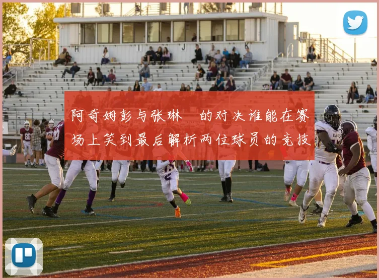 阿奇姆彭与张琳芃的对决谁能在赛场上笑到最后解析两位球员的竞技状态与战术对抗