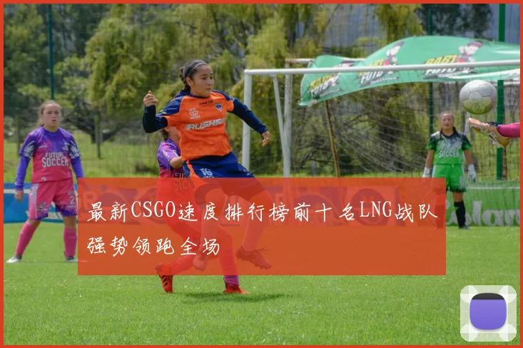 最新CSGO速度排行榜前十名LNG战队强势领跑全场