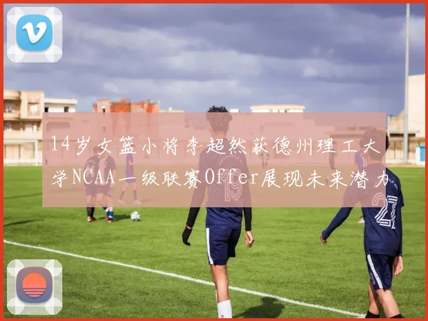 14岁女篮小将李超然获德州理工大学NCAA一级联赛Offer展现未来潜力