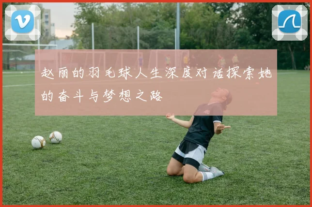 赵丽的羽毛球人生深度对话探索她的奋斗与梦想之路