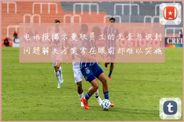 电讯报揭示曼联员工的无奈与讽刺问题解决方案常在眼前却难以实施