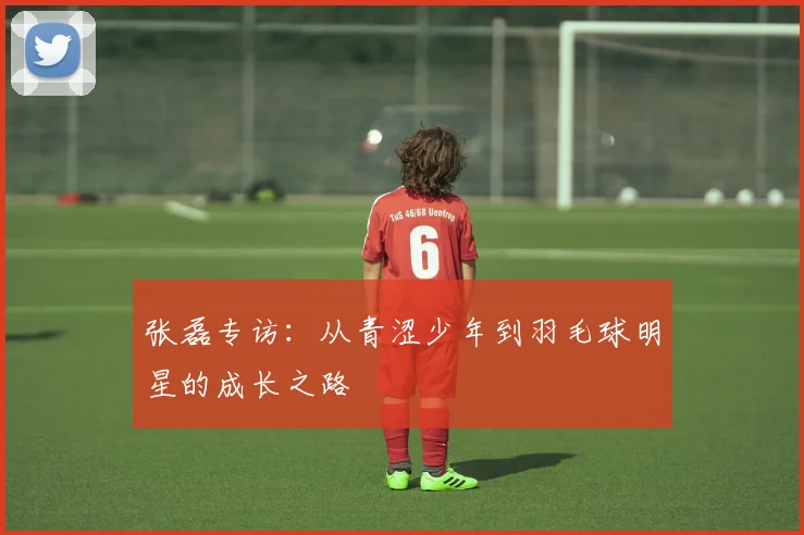 张磊专访：从青涩少年到羽毛球明星的成长之路