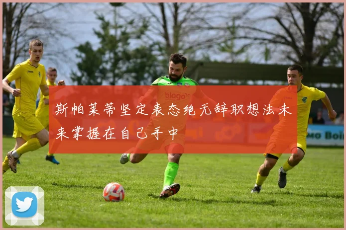斯帕莱蒂坚定表态绝无辞职想法未来掌握在自己手中