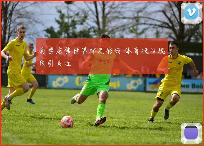 彩票店售世界杯足彩吗 体育投注规则引关注