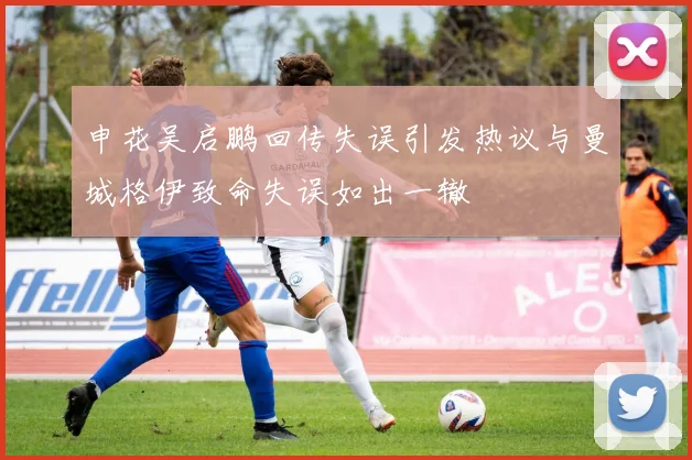 申花吴启鹏回传失误引发热议与曼城格伊致命失误如出一辙