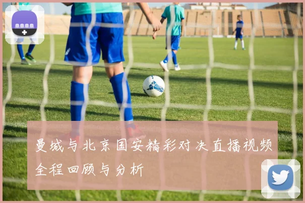 曼城与北京国安精彩对决直播视频全程回顾与分析
