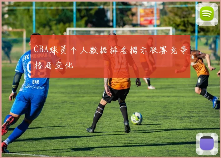 CBA球员个人数据排名揭示联赛竞争格局变化