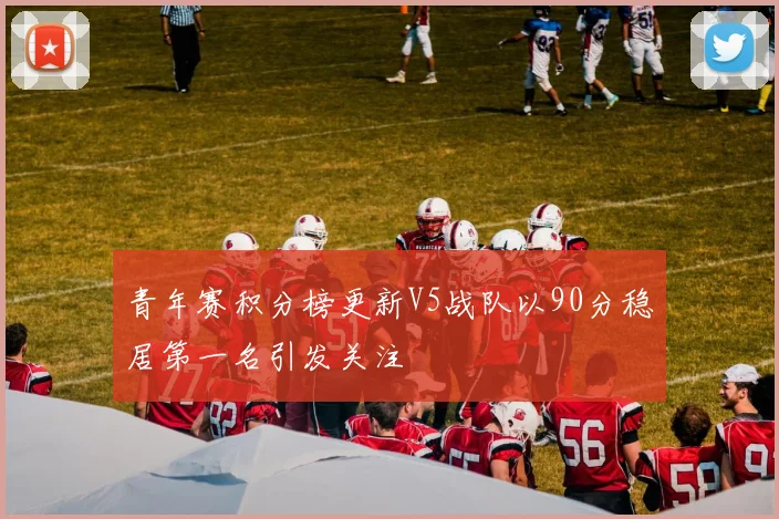青年赛积分榜更新V5战队以90分稳居第一名引发关注